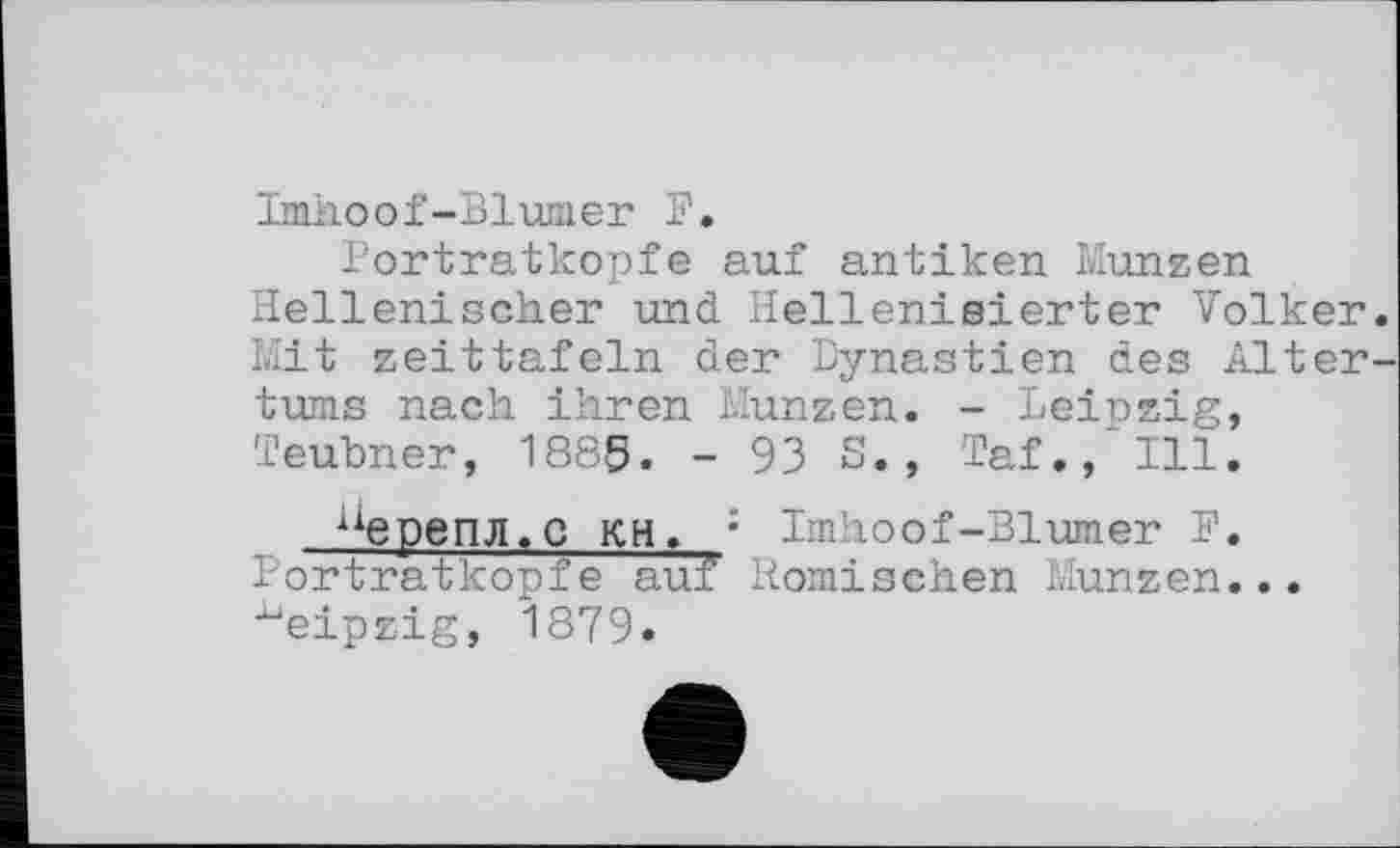 ﻿ImJaoof-Blumer F.
Portratkopfe auf antiken Münzen Hellenischer und Hellenisierter Volker Mit Zeittafeln der Dynastien des Alter turns nach ihren Münzen. - Leinzig, Teubner, 1885. - 93 S., Taf., Ill.
иерепл.С кн. : Imhoof-Blümer F. Portratkopfe auf Römischen Münzen... Leipzig, 1879.